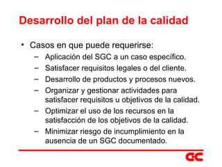 Desarrollo del plan de la calidad Casos en que puede requerirse: Aplicación del SGC a un caso específico. Satisfacer requisitos legales o del cliente. Desarrollo de productos y procesos nuevos. Organizar y gestionar actividades para satisfacer requisitos u objetivos de la calidad. Optimizar el uso de los recursos en la satisfacción de los objetivos de la calidad. Minimizar riesgo de incumplimiento  en la ausencia de un SGC documentado. 