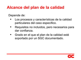 Alcance del plan de la calidad Depende de:  Los procesos y características de la calidad particulares del caso específico. Requisitos no incluidos, pero necesarios para dar confianza. Grado en el que el plan de la calidad esté soportado por un SGC documentado. 