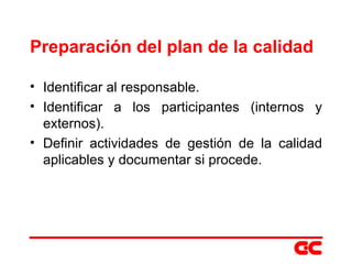 Preparación del plan de la calidad Identificar al responsable. Identificar a los participantes (internos y externos). Definir actividades de gestión de la calidad aplicables y documentar si procede. 