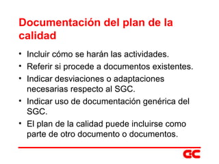 Documentación del plan de la calidad Incluir cómo se harán las actividades. Referir si procede a documentos existentes. Indicar desviaciones o adaptaciones necesarias respecto al SGC. Indicar uso de documentación genérica del SGC. El plan de la calidad puede incluirse como parte de otro documento o documentos. 
