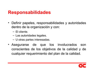 Responsabilidades Definir papeles, responsabilidades y autoridades dentro de la organización y con: El cliente. Las autoridades legales. U otras partes interesadas. Asegurarse de que los involucrados son conscientes de los objetivos de la calidad y de cualquier requerimiento del plan de la calidad. 
