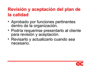 Revisión y aceptación del plan de la calidad Aprobado por funciones pertinentes dentro de la organización. Podría requerirse presentarlo al cliente para revisión y aceptación. Revisarlo y actualizarlo cuando sea necesario. 