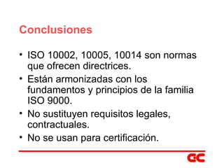 Conclusiones ISO 10002, 10005, 10014 son normas que ofrecen directrices. Están armonizadas con los fundamentos y principios de la familia ISO 9000. No sustituyen requisitos legales, contractuales. No se usan para certificación. 