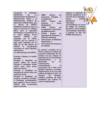 incluyendo       el     embalaje,                                     asegurar la aplicación de
distribución,        etc.      La     CBER        (Centro       de    prácticas equitativas en el
Administración de Alimentos y         Evaluación Biológica e          comercio de los alimentos.
Medicamentos (FDA) y el               Investigación).                 Incluye             también
Departamento Federal de               CDRH        (Centro       de    disposiciones            de
Agricultura (USDA) dicen que          Aparatos        y    Salud      naturaleza
su     sistema      de    APPCC       Radiológica).                   recomendatoria en forma
obligatorio programas para el         CDER        (Centro       de    de códigos de prácticas,
jugo y la carne son un método         Investigación y Evaluación      directrices y otras medidas
eficaz para la seguridad              de Medicamentos).               recomendadas, destinadas
alimentaria y la protección de        CFSAN        (Centro      de    a alcanzar los fines del
la salud pública. Carne               Seguridad de Alimentos y        CODEX Alimentarius.
sistemas        HACCP         son     Nutrición Aplicada).
regulados por el USDA,
                                      CVM (Centro de Medicina
mientras que los mariscos y
                                      Veterinaria), y
jugo están regulados por la
FDA. El uso del sistema de            CTP (Centro de Productos
HACCP        es      actualmente      de Tabaco).
voluntario en otras industrias
alimentarias.                     El supremo mandato de la
Los siete principios del APPCC FDA es regular la multitud de
                                  productos medicinales de una
Principio 1: Realizar un análisis manera tal que asegure la
de riesgos                        seguridad de los consumidores
Principio 2: Identificar los norteamericanos             y       la
puntos críticos de control        efectividad         de        los
Principio 3: Establecer límites medicamentos
críticos para cada punto comercializados.                        El
crítico de control                presupuesto de la FDA para
Principio 4: Establecer los aprobar, etiquetar y controlar
requisitos de control críticos de medicamentos es de unos 290
control de punto                  millones de dólares al año. Los
Principio 5: Establecer las "Equipos            de       Revisión"
acciones correctivas Principio    emplean alrededor de 1.900
6: Establecer procedimientos empleados que evalúan los
para asegurar que el sistema nuevos medicamentos.
HACCP está funcionando
según lo previsto
 