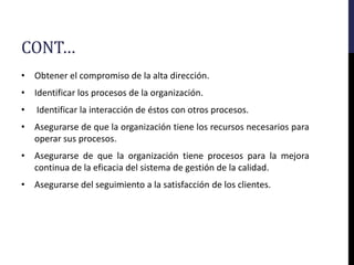 CONT…
• Obtener el compromiso de la alta dirección.
• Identificar los procesos de la organización.
• Identificar la interacción de éstos con otros procesos.
• Asegurarse de que la organización tiene los recursos necesarios para
operar sus procesos.
• Asegurarse de que la organización tiene procesos para la mejora
continua de la eficacia del sistema de gestión de la calidad.
• Asegurarse del seguimiento a la satisfacción de los clientes.
 