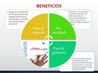 • Las normas ISO se basan
en la experiencia y la
experiencia internacional y
son, por tanto, un recurso
vital para los gobiernos en
el desarrollo de la
normativa.
• Productos y servicios que
se ajustan a las Normas
Internacionales de
consumidores generan
confianza de que son
seguros, fiables y de buena
calidad.
• Aseguran la eficiencia
en las operaciones de
negocio tanto como
sea posible, aumentar
la productividad y
expansión
Para el
negocio
Por
sociedad
Para el
gobierno
 