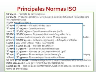 ISO 16:1975 — Frecuencia de afinación estandar: 440 Hz
ISO 216 — Medidas de papel: p.e. ISO A4
ISO 639 — Nombres de lenguas
ISO 690:1987 — Regula las citas bibliográficas (corresponde a la norma
UNE 50104:1994)
ISO 690-2:1997 — Regula las citas bibliográficas de documentos electrónicos
ISO 732 — Formato de carrete de 120
ISO 838 — Estándar para perforadoras de papel (contando medidas y navajas)
ISO 1007 — Formato de carrete de 135
ISO 1171 — Estándar de tamices
ISO/IEC 1539-1 — Lenguaje de programación Fortran
ISO 3029 — Formato carrete de 126
ISO 3166 — Códigos de países
ISO 4217 — Códigos de divisas
ISO 5218 - Representación de los sexos humanos
ISO 7811 —Técnica de grabación en tarjetas de identificación
ISO 8601 — Representación del tiempo y la fecha (adoptado en Internet mediante
el Date andTime Formats deW3C que utiliza UTC)
ISO/IEC 8652:1995 — Lenguaje de programación Ada
ISO 8859 — Codificaciones de caracteres que incluye ASCII como un subconjunto
(uno de ellos es el ISO 8859-1, que permite codificar las lenguas originales de Europa
occidental, como el español)
ISO 9000 — Sistemas de Gestión de la Calidad – Fundamentos y vocabulario
ISO 9001 — Sistemas de Gestión de la Calidad – Requisitos (corresponde a la
norma BS 5750:1979)
ISO 9004 — Sistemas de Gestión de la Calidad – Directrices para la mejora del
desempeño
ISO/IEC 9126 — Factores de Calidad del Software
ISO 9660 — Sistema de archivos de CD-ROM
ISO 9899 — Lenguaje de programación C
ISO 10279 — Lenguaje de programación BASIC
ISO 10646 — Universal Character Set
ISO/IEC 11172— MPEG-1
ISO/IEC 11801 — Sistemas de cableado para telecomunicación de multipropósito
ISO/IEC 12207 —Tecnología de la información / Ciclo de vida del software
ISO 13450 — Formato de carrete de 110
ISO 13485— Productos sanitarios. Sistemas de Gestión de la Calidad. Requisitos para
fines reglamentarios
ISO/IEC 13818— MPEG-2
ISO 14000 — Estándares de Gestión Medioambiental en entornos de producción
ISO 14001 — Sistemas de Gestión Medioambiental (corresponde a la
norma BS 7750:1992)
ISO/IEC 14496 — MPEG-4
ISO 14971 — Productos sanitarios. Aplicación de la gestión de riesgos a los productos
sanitarios
ISO/IEC 15444 — JPEG 2000
ISO/IEC 15504 — Mejora y evaluación de procesos de desarrollo de software
ISO 15693 — Estándar para «tarjetas de vecindad»
ISO 15924 — Estándar de códigos para los nombres de sistemas de escritura
ISO 17025 — Requisitos generales para la competencia de los laboratorios de ensayo y
calibración
ISO IWA 4 / ISO 18091 - Quality management systems — Guidelines for the application
of ISO 9001:2008 in local government (GOBIERNO LOCAL)
ISO/IEC 20000 —Tecnología de la información, Gestión del servicio. (corresponde a la
norma BS 15000:2002)
ISO 26000 — Responsabilidad social
ISO 26300 — OpenDocument
ISO/IEC 26300 — OpenDocument Format (.odf)
ISO/IEC 27001 — Sistema de Gestión de Seguridad de la
Información (corresponde a la norma BS 7799:1995)
ISO/IEC 29110 — Software engineering — Lifecycle profiles for
Very Small Entities (VSEs) (MoProsoft)
ISO/IEC 29119 — Pruebas de Software
ISO 31000 — Sistema de Gestión de Riesgos
ISO 32000 — Formato de Documento Portátil (.pdf)
ISO 50001 — Sistema de gestión de la energía
ISO 55000 — Sistema de gestión de activos físicos
 