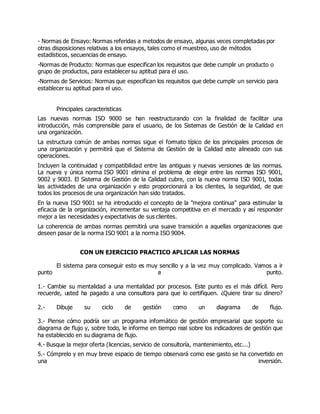 - Normas de Ensayo: Normas referidas a metodos de ensayo, algunas veces completadas por
otras disposiciones relativas a los ensayos, tales como el muestreo, uso de métodos
estadísticos, secuencias de ensayo.
-Normas de Producto: Normas que especifican los requisitos que debe cumplir un producto o
grupo de productos, para establecer su aptitud para el uso.
-Normas de Servicios: Normas que especifican los requisitos que debe cumplir un servicio para
establecer su aptitud para el uso.
Principales caracteristicas
Las nuevas normas ISO 9000 se han reestructurando con la finalidad de facilitar una
introducción, más comprensible para el usuario, de los Sistemas de Gestión de la Calidad en
una organización.
La estructura común de ambas normas sigue el formato típico de los principales procesos de
una organización y permitirá que el Sistema de Gestión de la Calidad este alineado con sus
operaciones.
Incluyen la continuidad y compatibilidad entre las antiguas y nuevas versiones de las normas.
La nueva y única norma ISO 9001 elimina el problema de elegir entre las normas ISO 9001,
9002 y 9003. El Sistema de Gestión de la Calidad cubre, con la nueva norma ISO 9001, todas
las actividades de una organización y esto proporcionará a los clientes, la seguridad, de que
todos los procesos de una organización han sido tratados.
En la nueva ISO 9001 se ha introducido el concepto de la "mejora continua" para estimular la
eficacia de la organización, incrementar su ventaja competitiva en el mercado y así responder
mejor a las necesidades y expectativas de sus clientes.
La coherencia de ambas normas permitirá una suave transición a aquellas organizaciones que
deseen pasar de la norma ISO 9001 a la norma ISO 9004.
CON UN EJERCICIO PRACTICO APLICAR LAS NORMAS
El sistema para conseguir esto es muy sencillo y a la vez muy complicado. Vamos a ir
punto a punto.
1.- Cambie su mentalidad a una mentalidad por procesos. Este punto es el más difícil. Pero
recuerde, usted ha pagado a una consultora para que lo certifiquen. ¿Quiere tirar su dinero?
2.- Dibuje su ciclo de gestión como un diagrama de flujo.
3.- Piense cómo podría ser un programa informático de gestión empresarial que soporte su
diagrama de flujo y, sobre todo, le informe en tiempo real sobre los indicadores de gestión que
ha establecido en su diagrama de flujo.
4.- Busque la mejor oferta (licencias, servicio de consultoría, mantenimiento, etc...)
5.- Cómprelo y en muy breve espacio de tiempo observará como ese gasto se ha convertido en
una inversión.
 