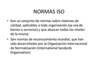 NORMAS ISO
• Son un conjunto de normas sobre sistemas de
calidad, aplicables a toda organización (ya sea de
bienes o servicios) y que abarcan todos los niveles
de la misma.
• Son normas de reconocimiento mundial, que han
sido desarrolladas por la Organización Internacional
de Normalización (International Sandards
Organization)
 