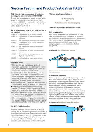 FAQ – How do I test a compressed air system to
ensure purity is in accordance with ISO8573?
Testing of a compressed air supply to ascertain its
air purity in accordance with any one of the 3
revisions of ISO8573-1 requires the tester to follow
the methodology and use the equipment stated
within ISO8573 parts 2 to 9.
Each contaminant is covered in a different part of
the standard
ISO8573-2 - Test methods for oil aerosol content
ISO8573-3 - Test methods for the measurement of
	humidity
ISO8573-4 - Test methods for solid particulate content
ISO8573-5 - Test methods for oil vapour and organic
	 solvent content
ISO8573-6 - Test methods for gaseous contaminant
	content
ISO8573-7 - Test methods for viable microbiological
	content
ISO8573-8 - Test methods for solid particle content
	 by mass concentration
ISO8573-9 - Test methods for liquid water content
Important Notes:
•	
If the specific test methodology and test
equipment stated in the above standards are not
used, then the compressed air purity cannot be
classified in accordance with ISO8573-1
•	
Failure to follow the test methodology and test
equipment stated in the above standards will
result in incorrect readings which may lead the
tester/user to wrongly think the purification
equipment is not working to specification
•	
Many manufacturers claim their test equipment is
compliant with “ISO8573” when in fact it does not
•	
Test equipment should be compared to the
specific ISO standard for the contaminant being
tested for to ensure the technology is listed.
•	
Not all test equipment on the market will provide
the required accuracy to classify compressed air
in accordance with ISO8573-1.
•	
If the test equipment being used is not listed in
the relevant ISO8573 standard, the compressed air
cannot be classified in accordance with ISO8573-1
ISO 8573 Test Methodology
The most stringent classifications in ISO8573-1
require very accurate contaminant measurement in
order to show compliance. To ensure this accuracy,
ISO8573 standards Parts 2 to 9 concentrate on test
methodology and equipment. When it comes to
sampling, two flow methods are to be used
(selected upon compressed air flow and velocity)
9
System Testing and Product Validation FAQ’s
The two sampling methods are:
Full flow sampling
and
Partial flow or iso-kinetic sampling
These are explained in simple terms below.
Full flow sampling
Full flow is used where the compressed air flow
rate at the sample point is less than or equal to
the maximum sampling rate of the test equipment.
This ensures the air velocity and therefore the
contaminant concentration found in the
compressed air pipe is matched in the test
equipment.
Example of full flow sample method
Partial flow sampling
Conversely, for large pipes with large compressed air
flow rates, it is not possible to pass the entire flow
through the test equipment, therefore partial flow or
iso-kinetic sampling techniques are used. The iso-
kinetic sampling method takes a smaller flow of
compressed air from the larger pipe but whilst
ensuring the velocity of the compressed air and
therefore the contaminant concentration is matched
in the test equipment. The sample probe is designed
specifically for the test point at which it is to be used
and for accuracy, must be designed using the criteria
contained within the ISO8573 series standards.
Image shows oil aerosol sampling equipment set up for
full flow sampling
Example of iso-kinetic sample method
 