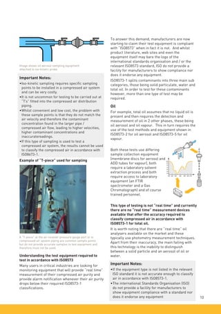 To answer this demand, manufacturers are now
starting to claim their test equipment is compliant
with “ISO8573” when in fact it is not. And whilst
product literature, web sites and even the
equipment itself may bare the logo of the
international standards organisation and / or the
relevant ISO8573 standard, ISO do not provide a
facility for manufacturers to show compliance nor
does it endorse any equipment.
ISO8573-1 splits contaminants into three main sub
categories, those being solid particulate, water and
total oil. In order to test for these contaminants
however, more than one type of test may be
required.
Oil
For example, total oil assumes that no liquid oil is
present and then requires the detection and
measurement of oil in 2 other phases, these being
oil aerosol and oil vapour. This in turn requires the
use of the test methods and equipment shown in
ISO8573-2 for oil aerosol and ISO8573-5 for oil
vapour.
Both these tests use differing
sample collection equipment
(membrane discs for aerosol and
ADD tubes for vapour), both
require a laboratory solvent
extraction process and both
require access to laboratory
equipment (an FTIR
spectrometer and a Gas
Chromatograph) and of course
trained personnel.
This type of testing is not “real time” and currently
there are no “real time” measurement devices
available that offer the accuracy required to
classify compressed air in accordance with
ISO8573-1 for total oil.
It is worth noting that there are “real time” oil
analysers available on the market and these
typically use photometry measurement techniques.
Apart from their inaccuracy, the main failing with
this technology is the inability to distinguish
between a solid particle and an aerosol of oil or
water.
Important Notes:
•	
If the equipment type is not listed in the relevant
ISO standard it is not accurate enough to classify
air in accordance with ISO8573-1.
•	
The international Standards Organisation (ISO)
do not provide a facility for manufacturers to
show equipment compliance with a standard nor
does it endorse any equipment 10
Understanding the test equipment required to
test in accordance with ISO8573
Many users in critical industries are looking for
monitoring equipment that will provide “real time”
measurement of their compressed air purity and
provide alarm notification whenever their air purity
drops below their required ISO8573-1
classifications.
Image shows oil aerosol sampling equipment
attached to iso-kinetic probe
Important Notes:
•	Iso-kinetic sampling requires specific sampling
points to be installed in a compressed air system
and can be very costly.
•	It is not uncommon for testing to be carried out at
“T’s” fitted into the compressed air distribution
piping.
•	Whilst convenient and low cost, the problem with
these sample points is that they do not match the
air velocity and therefore the contaminant
concentration found in the larger pipe /
compressed air flow, leading to higher velocities,
higher contaminant concentrations and
inaccuratereadings.
•	If this type of sampling is used to test a
compressed air system, the results cannot be used
to classify the compressed air in accordance with
ISO8673-1.
Example of “T-piece” used for sampling
A “T-piece” at the air receiver pressure gauge port or in
compressed air system piping are common sample points
but do not provide accurate samples to test equipment and
therefore must not be used.
 