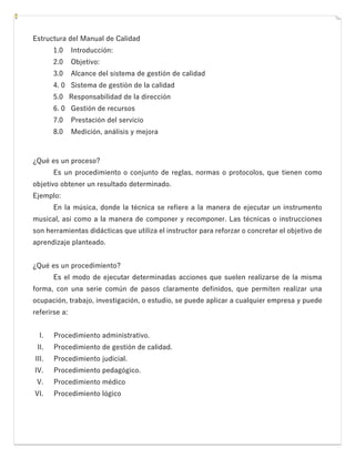 Estructura del Manual de Calidad
1.0 Introducción:
2.0 Objetivo:
3.0 Alcance del sistema de gestión de calidad
4. 0 Sistema de gestión de la calidad
5.0 Responsabilidad de la dirección
6. 0 Gestión de recursos
7.0 Prestación del servicio
8.0 Medición, análisis y mejora
¿Qué es un proceso?
Es un procedimiento o conjunto de reglas, normas o protocolos, que tienen como
objetivo obtener un resultado determinado.
Ejemplo:
En la música, donde la técnica se refiere a la manera de ejecutar un instrumento
musical, así como a la manera de componer y recomponer. Las técnicas o instrucciones
son herramientas didácticas que utiliza el instructor para reforzar o concretar el objetivo de
aprendizaje planteado.
¿Qué es un procedimiento?
Es el modo de ejecutar determinadas acciones que suelen realizarse de la misma
forma, con una serie común de pasos claramente definidos, que permiten realizar una
ocupación, trabajo, investigación, o estudio, se puede aplicar a cualquier empresa y puede
referirse a:
I. Procedimiento administrativo.
II. Procedimiento de gestión de calidad.
III. Procedimiento judicial.
IV. Procedimiento pedagógico.
V. Procedimiento médico
VI. Procedimiento lógico
 