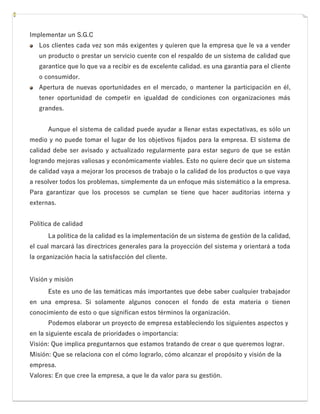 Implementar un S.G.C
Los clientes cada vez son más exigentes y quieren que la empresa que le va a vender
un producto o prestar un servicio cuente con el respaldo de un sistema de calidad que
garantice que lo que va a recibir es de excelente calidad. es una garantía para el cliente
o consumidor.
Apertura de nuevas oportunidades en el mercado, o mantener la participación en él,
tener oportunidad de competir en igualdad de condiciones con organizaciones más
grandes.
Aunque el sistema de calidad puede ayudar a llenar estas expectativas, es sólo un
medio y no puede tomar el lugar de los objetivos fijados para la empresa. El sistema de
calidad debe ser avisado y actualizado regularmente para estar seguro de que se están
logrando mejoras valiosas y económicamente viables. Esto no quiere decir que un sistema
de calidad vaya a mejorar los procesos de trabajo o la calidad de los productos o que vaya
a resolver todos los problemas, simplemente da un enfoque más sistemático a la empresa.
Para garantizar que los procesos se cumplan se tiene que hacer auditorias interna y
externas.
Política de calidad
La política de la calidad es la implementación de un sistema de gestión de la calidad,
el cual marcará las directrices generales para la proyección del sistema y orientará a toda
la organización hacia la satisfacción del cliente.
Visión y misión
Este es uno de las temáticas más importantes que debe saber cualquier trabajador
en una empresa. Si solamente algunos conocen el fondo de esta materia o tienen
conocimiento de esto o que significan estos términos la organización.
Podemos elaborar un proyecto de empresa estableciendo los siguientes aspectos y
en la siguiente escala de prioridades o importancia:
Visión: Que implica preguntarnos que estamos tratando de crear o que queremos lograr.
Misión: Que se relaciona con el cómo lograrlo, cómo alcanzar el propósito y visión de la
empresa.
Valores: En que cree la empresa, a que le da valor para su gestión.
 