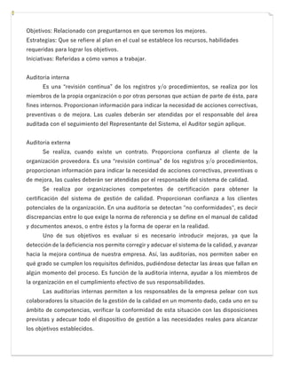 Objetivos: Relacionado con preguntarnos en que seremos los mejores.
Estrategias: Que se refiere al plan en el cual se establece los recursos, habilidades
requeridas para lograr los objetivos.
Iniciativas: Referidas a cómo vamos a trabajar.
Auditoría interna
Es una “revisión continua” de los registros y/o procedimientos, se realiza por los
miembros de la propia organización o por otras personas que actúan de parte de ésta, para
fines internos. Proporcionan información para indicar la necesidad de acciones correctivas,
preventivas o de mejora. Las cuales deberán ser atendidas por el responsable del área
auditada con el seguimiento del Representante del Sistema, el Auditor según aplique.
Auditoría externa
Se realiza, cuando existe un contrato. Proporciona confianza al cliente de la
organización proveedora. Es una “revisión continua” de los registros y/o procedimientos,
proporcionan información para indicar la necesidad de acciones correctivas, preventivas o
de mejora, las cuales deberán ser atendidas por el responsable del sistema de calidad.
Se realiza por organizaciones competentes de certificación para obtener la
certificación del sistema de gestión de calidad. Proporcionan confianza a los clientes
potenciales de la organización. En una auditoría se detectan "no conformidades", es decir
discrepancias entre lo que exige la norma de referencia y se define en el manual de calidad
y documentos anexos, o entre éstos y la forma de operar en la realidad.
Uno de sus objetivos es evaluar si es necesario introducir mejoras, ya que la
detección de la deficiencia nos permite corregir y adecuar el sistema de la calidad, y avanzar
hacia la mejora continua de nuestra empresa. Así, las auditorías, nos permiten saber en
qué grado se cumplen los requisitos definidos, pudiéndose detectar las áreas que fallan en
algún momento del proceso. Es función de la auditoría interna, ayudar a los miembros de
la organización en el cumplimiento efectivo de sus responsabilidades.
Las auditorías internas permiten a los responsables de la empresa pelear con sus
colaboradores la situación de la gestión de la calidad en un momento dado, cada uno en su
ámbito de competencias, verificar la conformidad de esta situación con las disposiciones
previstas y adecuar todo el dispositivo de gestión a las necesidades reales para alcanzar
los objetivos establecidos.
 