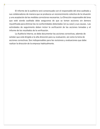 El informe de la auditoría será consensuado con el responsable del área auditada y
sus colaboradores de manera que se produzca un reconocimiento colectivo de la situación
y una aceptación de las medidas correctoras necesarias. La Dirección responsable del área
que esté siendo auditada debe asegurarse de que se toman acciones sin demora
injustificada para eliminar las no conformidades detectadas (en su caso) y sus causas. Las
actividades de seguimiento deben incluir la verificación de las acciones tomadas y el
informe de los resultados de la verificación.
La Auditoría Interna, se debe documentar las acciones correctivas, además de
señalar que está dirigida a la alta dirección para su evaluación, así como la toma de
acciones correctivas. Son indispensables para las revisiones y evaluaciones que debe
realizar la dirección de la empresa habitualmente.
 