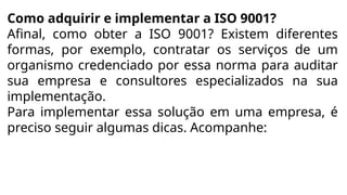 Como adquirir e implementar a ISO 9001?
Afinal, como obter a ISO 9001? Existem diferentes
formas, por exemplo, contratar os serviços de um
organismo credenciado por essa norma para auditar
sua empresa e consultores especializados na sua
implementação.
Para implementar essa solução em uma empresa, é
preciso seguir algumas dicas. Acompanhe:
 