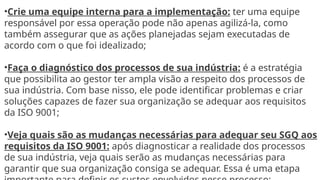 •Crie uma equipe interna para a implementação: ter uma equipe
responsável por essa operação pode não apenas agilizá-la, como
também assegurar que as ações planejadas sejam executadas de
acordo com o que foi idealizado;
•Faça o diagnóstico dos processos de sua indústria: é a estratégia
que possibilita ao gestor ter ampla visão a respeito dos processos de
sua indústria. Com base nisso, ele pode identificar problemas e criar
soluções capazes de fazer sua organização se adequar aos requisitos
da ISO 9001;
•Veja quais são as mudanças necessárias para adequar seu SGQ aos
requisitos da ISO 9001: após diagnosticar a realidade dos processos
de sua indústria, veja quais serão as mudanças necessárias para
garantir que sua organização consiga se adequar. Essa é uma etapa
 