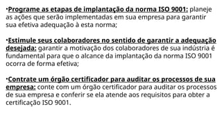 •Programe as etapas de implantação da norma ISO 9001: planeje
as ações que serão implementadas em sua empresa para garantir
sua efetiva adequação à esta norma;
•Estimule seus colaboradores no sentido de garantir a adequação
desejada: garantir a motivação dos colaboradores de sua indústria é
fundamental para que o alcance da implantação da norma ISO 9001
ocorra de forma efetiva;
•Contrate um órgão certificador para auditar os processos de sua
empresa: conte com um órgão certificador para auditar os processos
de sua empresa e conferir se ela atende aos requisitos para obter a
certificação ISO 9001.
 