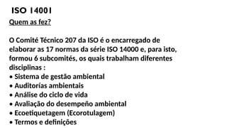 ISO 14001
Quem as fez?
O Comité Técnico 207 da ISO é o encarregado de
elaborar as 17 normas da série ISO 14000 e, para isto,
formou 6 subcomités, os quais trabalham diferentes
disciplinas :
• Sistema de gestão ambiental
• Auditorías ambientais
• Análise do ciclo de vida
• Avaliação do desempeño ambiental
• Ecoetiquetagem (Ecorotulagem)
• Termos e definições
 