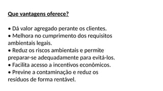 Que vantagens oferece?
• Dá valor agregado perante os clientes.
• Melhora no cumprimento dos requisitos
ambientais legais.
• Reduz os riscos ambientais e permite
preparar-se adequadamente para evitá-los.
• Facilita acesso a incentivos econômicos.
• Previne a contaminação e reduz os
resíduos de forma rentável.
 