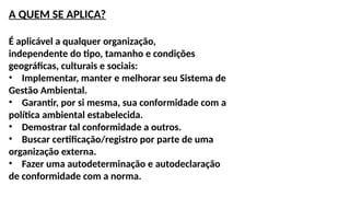 A QUEM SE APLICA?
É aplicável a qualquer organização,
independente do tipo, tamanho e condições
geográficas, culturais e sociais:
• Implementar, manter e melhorar seu Sistema de
Gestão Ambiental.
• Garantir, por si mesma, sua conformidade com a
política ambiental estabelecida.
• Demostrar tal conformidade a outros.
• Buscar certificação/registro por parte de uma
organização externa.
• Fazer uma autodeterminação e autodeclaração
de conformidade com a norma.
 