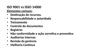 ISO 9001 vs ISSO 14000
Elementos comuns:
• Destinação de recursos.
• Responsabilidade e autoridade
• Treinamento
• Controle de documentos
• Registros
• Não conformidade e ação corretiva e preventiva
• Auditorías internas
• Revisão da gerência
• Melhoria Contínua
 