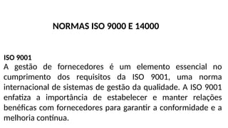 A gestão de fornecedores é um elemento essencial no
cumprimento dos requisitos da ISO 9001, uma norma
internacional de sistemas de gestão da qualidade. A ISO 9001
enfatiza a importância de estabelecer e manter relações
benéficas com fornecedores para garantir a conformidade e a
melhoria contínua.
ISO 9001
NORMAS ISO 9000 E 14000
 