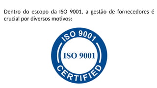 Dentro do escopo da ISO 9001, a gestão de fornecedores é
crucial por diversos motivos:
 