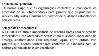 Controle da Qualidade:
A norma exige que as organizações controlem e monitorem os
processos de seus fornecedores para garantir que os produtos ou
serviços adquiridos atendam aos padrões de qualidade estabelecidos
pela empresa.
Seleção de Fornecedores:
A ISO 9001 enfatiza a importância de critérios claros para seleção de
fornecedores, considerando aspectos como qualidade, capacidade de
entrega, conformidade com requisitos legais, entre outros. Isso
garante que apenas fornecedores confiáveis e alinhados com os
padrões de qualidade sejam escolhidos.
 