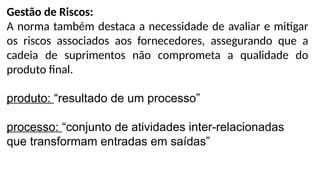 Gestão de Riscos:
A norma também destaca a necessidade de avaliar e mitigar
os riscos associados aos fornecedores, assegurando que a
cadeia de suprimentos não comprometa a qualidade do
produto final.
produto: “resultado de um processo”
processo: “conjunto de atividades inter-relacionadas
que transformam entradas em saídas”
 