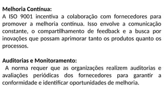 Melhoria Contínua:
A ISO 9001 incentiva a colaboração com fornecedores para
promover a melhoria contínua. Isso envolve a comunicação
constante, o compartilhamento de feedback e a busca por
inovações que possam aprimorar tanto os produtos quanto os
processos.
Auditorias e Monitoramento:
A norma requer que as organizações realizem auditorias e
avaliações periódicas dos fornecedores para garantir a
conformidade e identificar oportunidades de melhoria.
 
