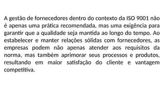 A gestão de fornecedores dentro do contexto da ISO 9001 não
é apenas uma prática recomendada, mas uma exigência para
garantir que a qualidade seja mantida ao longo do tempo. Ao
estabelecer e manter relações sólidas com fornecedores, as
empresas podem não apenas atender aos requisitos da
norma, mas também aprimorar seus processos e produtos,
resultando em maior satisfação do cliente e vantagem
competitiva.
 