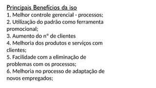 Principais Benefícios da iso
1. Melhor controle gerencial - processos;
2. Utilização do padrão como ferramenta
promocional;
3. Aumento do nº de clientes
4. Melhoria dos produtos e serviços com
clientes;
5. Facilidade com a eliminação de
problemas com os processos;
6. Melhoria no processo de adaptação de
novos empregados;
 