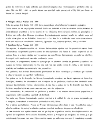 gestión de protección al medio ambiente, eco-estampado/etiquetas/sellos y normalización de productos entre sus
guías. Más aún ISO 14001 se puede integrar con seguridad, salud ocupacional e ISO 9001 para lograr un
Sistema de Gerencia Integral
8. Principios De Las Normas ISO 14000
Todas las normas de la familia ISO 14000 fueron desarrolladas sobre la base de los siguientes principios:
Deben resultar en una mejor gestión ambiental; deben ser aplicables a todas las naciones; deben promover un
amplio interés en el público y en los usuarios de los estándares; deben ser costo efectivas, no prescriptivas y
flexibles, para poder cubrir diferentes necesidades de organizaciones de cualquier tamaño en cualquier parte del
mundo; como parte de su flexibilidad, deben servir a los fines de la verificación tanto interna como externa;
deben estar basadas en conocimiento científicos; y por sobre todo, deben ser prácticas, útiles y utilizables
9. Beneficios De Las Normas ISO 14000
Para negocios, la adopción extendida de Normas Internacionales significa que los proveedores pueden basar
el desarrollo de sus productos y servicios contra los datos específicos que tienen la amplia aceptación en sus
sectores. Esto, a su turno, significa que los negocios que usan Normas Internacionales son cada vez más libres
de competir sobre muchos más mercados en el mundo entero.
Para clientes, la compatibilidad mundial de tecnología que es alcanzada cuando los productos y servicios son
basados en Normas Internacionales les trae una cada vez más amplia opción de ofertas, y ellos también se
benefician de los efectos de competencia entre proveedores.
Para gobiernos, Las Normas Internacionales proporcionan las bases tecnológicas y científicas que sostienen
la salud, la legislación de seguridad y ambientales.
Para países en vía de desarrollo, las Normas Internacionales constituye una fuente importante de know-how
tecnológico, definiendo las características que se esperan de los productos y servicios para encontrarse sobre
mercados de exportación, Normas Internacionales da una base a países en vía de desarrollo para hacer las
decisiones derechas invirtiendo sus recursos escasos y así evita malgastarlos.
Para consumidores, la conformidad de productos y servicios a las Normas Internacionales proporciona el
aseguramiento sobre su calidad, seguridad y la fiabilidad.
Para cada uno, Normas Internacionales pueden contribuir a la calidad de vida en general asegurando que
el transporte, la maquinaria e instrumentos que usamos es sano y salvo.
Para el planeta que habitamos, Porque hay Normas Internacionales sobre el aire, el agua y la calidad de suelo, y
sobre las emisiones de gases y la radiación, podemos contribuir a esfuerzos de conservar el ambiente.
La ISO desarrolla sólo aquellas normas para las que hay una exigencia de mercado. El trabajo es realizado por
expertos por el préstamo de los sectores industriales, técnicos y de negocio que han pedido las normas, y el que
posteriormente los ponen para usar. Estos expertos pueden ser unidos por otros con el conocimiento relevante,
 