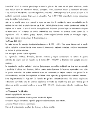 Para el ISO 9000, el cliente es quien compra el producto, para el ISO 14000 son las "partes interesadas", donde
éstas incluyen desde las autoridades públicas, los seguros, socios, accionistas, bancos, y asociaciones de vecinos
o de protección del ambiente. En cuanto al producto, para el ISO 9000 el producto es la calidad, es decir, es un
producto intencional resultado de procesos o actividades. Para el ISO 14000 los productos son no intencionales
como los residuos/contaminantes.
Aún no es posible saber con exactitud el costo de este tipo de certificación, pero comparándola con la
certificación ISO 9000 se puede concluir que la ISO 14000 debería ser más costosa, primero por razones de
amplitud de la norma, ya que el área de investigación para determinar posibles impactos ambientales sobrepasa
los límites físicos de la empresa (El medio ambiente en este contexto se extiende desde dentro de la
organización hasta el sistema global). Además, muchas empresas deberán invertir en tecnologías limpias,
incluso para cumplir con los planes de descontaminación.
13. Norma ISO 14001
La única norma de requisitos (registrable/certificable) es la ISO 14001. Esta norma internacional la puede
aplicar cualquiera organización que desee establecer, documentar, implantar, mantener y mejorar continuamente
un sistema de gestión ambiental.
Los pasos para aplicarla son los siguientes:
La organización establece, documenta, implanta, mantiene y mejora continuamente un sistema de gestión
ambiental de acuerdo con los requisitos de la norma ISO 14001:2004 y determina como cumplirá con esos
requisitos.
La organización planifica, implanta y pone en funcionamiento una política ambiental que tiene que ser apoyada
y aprobada al máximo nivel directivo y dada a conocer tanto al personal de la propia organización como todas
las partes interesadas. La política ambiental incluye un compromiso de mejora continua y de prevención de
la contaminación, así como un compromiso de cumplir con la legislación y reglamentación ambiental aplicable.
Si la organización desea registrar su sistema de gestión ambiental: Contrata una entidad registradora
debidamente acreditada (ante los distintos organismos nacionales de acreditación) para que certifique que el
sistema de gestión ambiental, basado en la norma ISO 14001:2004 conforma con todos los requisitos de dicha
norma
14. Ventajas de Certificación
Da valor agregado ante los clientes.
Mejora en el cumplimiento de los requisitos ambientales legales.
Reduce los riesgos ambientales y permite prepararse adecuadamente para evitarlos.
Acceso a obtener incentivos económicos.
Prevenir la contaminación y reducir los desechos en forma rentable.
 