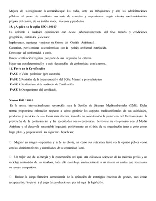 Mejora de la imagen ante la comunidad que los rodea, ante los trabajadores y ante las administraciones
públicas, al poner de manifiesto una serie de controles y supervisiones, según criterios medioambientales
propios del centro, de sus instalaciones, procesos y productos
15. ¿A quién se le aplica ISO 14001?
Es aplicable a cualquier organización que desee, independientemente del tipo, tamaño y condiciones
geográficas, culturales y sociales:
Implementar, mantener y mejorar su Sistema de Gestión Ambiental.
Garantizar, por si misma, su conformidad con la política ambiental establecida.
Demostrar tal conformidad a otros.
Buscar certificación/registro por parte de una organización externa.
Hacer una autodeterminación y auto declaración de conformidad con la norma.
16. Fases en la Certificación
FASE 1: Visita preliminar (pre auditoría)
FASE 2: Revisión de la documentación del SGA: Manual y procedimientos
FASE 3: Realización de la auditoria de Certificación
FASE 4: Otorgamiento del certificado.
Norma ISO 14001
Es la norma internacionalmente reconocida para la Gestión de Sistemas Medioambientales (EMS). Dicha
norma proporciona orientación respecto a cómo gestionar los aspectos medioambientales de sus actividades,
productos y servicios de una forma más efectiva, teniendo en consideración la protección del Medioambiente, la
prevención de la contaminación y las necesidades socio-económicas. Demostrar su compromiso con el Medio
Ambiente y el desarrollo sustentable impactará positivamente en el éxito de su organización tanto a corto como
largo plazo y proporcionará los siguientes beneficios:
con las administraciones y autoridades de su comunidad local.
idadosa selección de las materias primas y un
reciclaje controlado de los residuos, todo ello contribuye sustancialmente a un ahorro en costes que incrementa
su ventaja competitiva.
reactivas de gestión, tales como
recuperación, limpieza y el pago de penalizaciones por infringir la legislación.
 