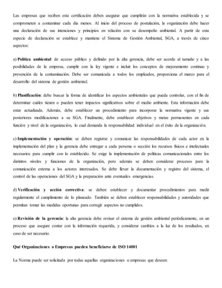 Las empresas que reciben esta certificación deben asegurar que cumplirán con la normativa establecida y se
comprometen a contaminar cada día menos. Al inicio del proceso de postulación, la organización debe hacer
una declaración de sus intenciones y principios en relación con su desempeño ambiental. A partir de esta
especie de declaración se establece y mantiene el Sistema de Gestión Ambiental, SGA, a través de cinco
aspectos:
a) Política ambiental: de acceso público y definido por la alta gerencia, debe ser acorde al tamaño y a las
posibilidades de la empresa, cumplir con la ley vigente e incluir los conceptos de mejoramiento continuo y
prevención de la contaminación. Debe ser comunicada a todos los empleados, proporciona el marco para el
desarrollo del sistema de gestión ambiental.
b) Planificación: debe buscar la forma de identificar los aspectos ambientales que pueda controlar, con el fin de
determinar cuáles tienen o pueden tener impactos significativos sobre el medio ambiente. Esta información debe
estar actualizada. Además, debe establecer un procedimiento para incorporar la normativa vigente y sus
posteriores modificaciones a su SGA. Finalmente, debe establecer objetivos y metas permanentes en cada
función y nivel de la organización, lo cual demanda la responsabilidad individual en el éxito de la organización.
c) Implementación y operación: se deben registrar y comunicar las responsabilidades de cada actor en la
implementación del plan y la gerencia debe entregar a cada persona o sección los recursos físicos e intelectuales
necesarios para cumplir con lo establecido. Se exige la implementación de políticas comunicacionales entre los
distintos niveles y funciones de la organización, pero además se deben considerar procesos para la
comunicación externa a los actores interesados. Se debe llevar la documentación y registro del sistema, el
control de las operaciones del SGA y la preparación ante eventuales emergencias.
d) Verificación y acción correctiva: se deben establecer y documentar procedimientos para medir
regularmente el cumplimiento de lo planeado. También se deben establecer responsabilidades y autoridades que
permitan tomar las medidas oportunas para corregir aspectos no cumplidos.
e) Revisión de la gerencia: la alta gerencia debe revisar el sistema de gestión ambiental periódicamente, en un
proceso que asegure contar con la información requerida, y considerar cambios a la luz de los resultados, en
caso de ser necesario.
Qué Organizaciones o Empresas pueden beneficiarse de ISO 14001
La Norma puede ser solicitada por todas aquellas organizaciones o empresas que deseen:
 