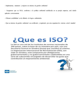 - Implementar, mantener y mejorar un sistema de gestión ambiental
- Asegurarse que su SGA, conforme a la política ambiental establecida en su propia empresa, está siendo
aplicado correctamente
- Obtener credibilidad en la difusión de logros ambientales
- Que su sistema de gestión ambiental sea certificado y registrado por esta organización externa a nivel mundial
 