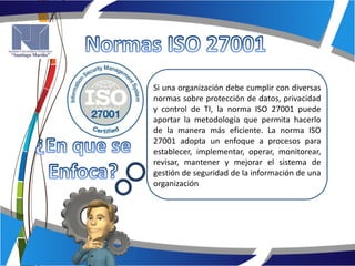 Si una organización debe cumplir con diversas
normas sobre protección de datos, privacidad
y control de TI, la norma ISO 27001 puede
aportar la metodología que permita hacerlo
de la manera más eficiente. La norma ISO
27001 adopta un enfoque a procesos para
establecer, implementar, operar, monitorear,
revisar, mantener y mejorar el sistema de
gestión de seguridad de la información de una
organización
 