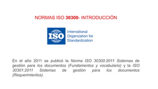 NORMAS ISO 30300- INTRODUCCIÓN
En el año 2011 se publicó la Norma ISO 30300:2011 Sistemas de
gestión para los documentos (Fundamentos y vocabulario) y la ISO
30301:2011 Sistemas de gestión para los documentos
(Requerimientos).
 