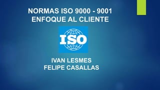 NORMAS ISO 9000 - 9001 
ENFOQUE AL CLIENTE 
IVAN LESMES 
FELIPE CASALLAS 
 