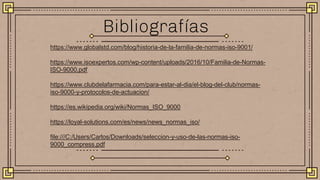 https://www.globalstd.com/blog/historia-de-la-familia-de-normas-iso-9001/
https://www.isoexpertos.com/wp-content/uploads/2016/10/Familia-de-Normas-
ISO-9000.pdf
https://www.clubdelafarmacia.com/para-estar-al-dia/el-blog-del-club/normas-
iso-9000-y-protocolos-de-actuacion/
https://es.wikipedia.org/wiki/Normas_ISO_9000
https://loyal-solutions.com/es/news/news_normas_iso/
file:///C:/Users/Carlos/Downloads/seleccion-y-uso-de-las-normas-iso-
9000_compress.pdf
Bibliografías
 