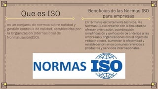 es un conjunto de normas sobre calidad y
gestión continua de calidad, establecidas por
la Organización Internacional de
Normalización(ISO).
Que es ISO
En términos estrictamente técnicos, las
Normas ISO se crearon con la finalidad de
ofrecer orientación, coordinación,
simplificación y unificación de criterios a las
empresas y organizaciones con el objeto de
reducir costos, aumentar la efectividad y
establecer criterios comunes referidos a
productos y servicios internacionales.
Beneficios de las Normas ISO
para empresas
 