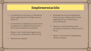Implementación
• Incrementar la eficacia y/o eficiencia
de la organización en el logro de sus
objetivos.
• Incrementar la satisfacción del cliente
al asegurar la calidad de productos y
servicios de manera consistente.
• Reducir las incidencias negativas de
producción o prestación de servicios.
• Mantiene la calidad.
• Estandarizar las actividades del
personal que trabaja dentro de la
organización por medio de la
documentación.
• Mejorar continuamente en los
procesos, productos, eficacia, entre
otros.
• Medir y monitorear el desempeño
de los procesos.
 