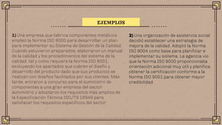1) Una empresa que fabrica componentes metálicos
empleó la Norma ISO 9000 para desarrollar un plan
para implementar su Sistema de Gestión de la Calidad.
Cuando estuvieron preparados, elaboraron un manual
de la calidad y los procedimientos del sistema de la
calidad, tal y como requiere la Norma ISO 9001,
excluyendo los apartados que cubren el diseño y
desarrollo del producto dado que sus productos se
realizan con diseños facilitados por sus clientes. Más
tarde, entraron a concurso para el suministro de
componentes a una gran empresa del sector
automotriz y adoptaron los requisitos más amplios de
la Especificación Técnica ISO/TS 16949 para
satisfacer los requisitos específicos del sector
EJEMPLOS
2) Una organización de asistencia social
decidió establecer una estrategia de
mejora de la calidad. Adoptó la Norma
ISO 9004 como base para planificar e
implementar su sistema. La agencia vio
que la Norma ISO 9000 proporcionaba
orientación adicional muy útil y planifica
obtener la certificación conforme a la
Norma ISO 9001 para obtener mayor
credibilidad.
 