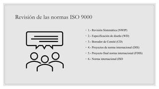 Revisión de las normas ISO 9000
◦ 1.- Revisión Sistemática (NWIP)
◦ 2.- Especificación de diseño (WD)
◦ 3.- Borrador de Comité (CD)
◦ 4.- Proyectos de norma internacional (DIS)
◦ 5.- Proyecto final norma internacional (FDIS)
◦ 6.- Norma internacional (ISO
 