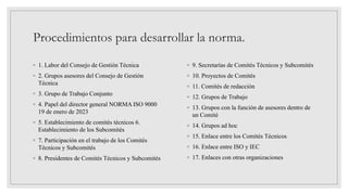 Procedimientos para desarrollar la norma.
◦ 1. Labor del Consejo de Gestión Técnica
◦ 2. Grupos asesores del Consejo de Gestión
Técnica
◦ 3. Grupo de Trabajo Conjunto
◦ 4. Papel del director general NORMA ISO 9000
19 de enero de 2023
◦ 5. Establecimiento de comités técnicos 6.
Establecimiento de los Subcomités
◦ 7. Participación en el trabajo de los Comités
Técnicos y Subcomités
◦ 8. Presidentes de Comités Técnicos y Subcomités
◦ 9. Secretarías de Comités Técnicos y Subcomités
◦ 10. Proyectos de Comités
◦ 11. Comités de redacción
◦ 12. Grupos de Trabajo
◦ 13. Grupos con la función de asesores dentro de
un Comité
◦ 14. Grupos ad hoc
◦ 15. Enlace entre los Comités Técnicos
◦ 16. Enlace entre ISO y IEC
◦ 17. Enlaces con otras organizaciones
 