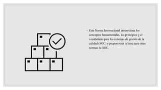◦ Esta Norma Internacional proporciona los
conceptos fundamentales, los principios y el
vocabulario para los sistemas de gestión de la
calidad (SGC) y proporciona la base para otras
normas de SGC.
 