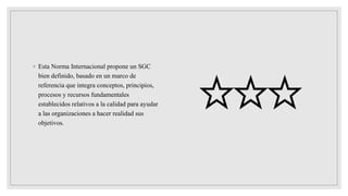 ◦ Esta Norma Internacional propone un SGC
bien definido, basado en un marco de
referencia que integra conceptos, principios,
procesos y recursos fundamentales
establecidos relativos a la calidad para ayudar
a las organizaciones a hacer realidad sus
objetivos.
 