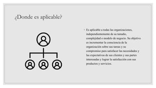¿Donde es aplicable?
◦ Es aplicable a todas las organizaciones,
independientemente de su tamaño,
complejidad o modelo de negocio. Su objetivo
es incrementar la consciencia de la
organización sobre sus tareas y su
compromiso para satisfacer las necesidades y
las expectativas de sus clientes y sus partes
interesadas y lograr la satisfacción con sus
productos y servicios.
 